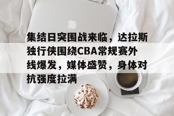 九游游戏中心-集结日突围战来临，达拉斯独行侠围绕CBA常规赛外线爆发，媒体盛赞，身体对抗强度拉满的简单介绍