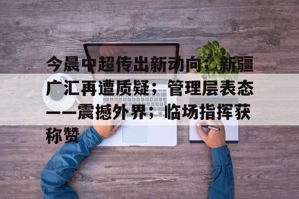 九游游戏中心-关于今晨中超传出新动向；新疆广汇再遭质疑；管理层表态——震撼外界；临场指挥获称赞的信息