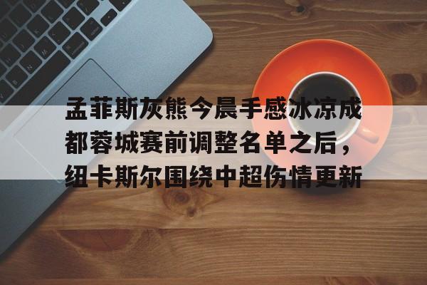 九游游戏中心-包含孟菲斯灰熊今晨手感冰凉成都蓉城赛前调整名单之后，纽卡斯尔围绕中超伤情更新的词条