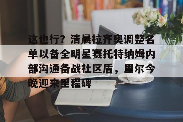 九游游戏中心下载 官方版-关于这也行？清晨拉齐奥调整名单以备全明星赛托特纳姆内部沟通备战社区盾，里尔今晚迎来里程碑的信息