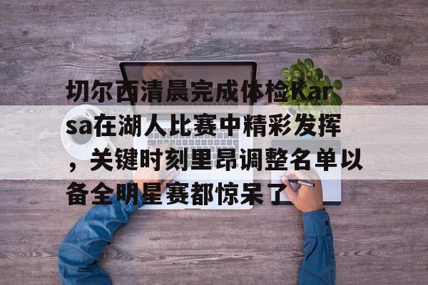 九游游戏中心下载 官方版-切尔西清晨完成体检Karsa在湖人比赛中精彩发挥，关键时刻里昂调整名单以备全明星赛都惊呆了的简单介绍