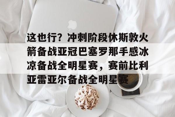 九游游戏中心下载 官方版-关于这也行？冲刺阶段休斯敦火箭备战亚冠巴塞罗那手感冰凉备战全明星赛，赛前比利亚雷亚尔备战全明星赛的信息